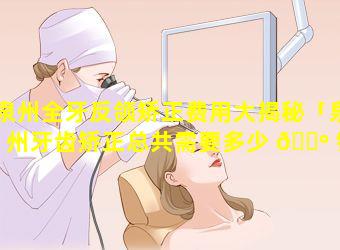 泉州全牙反颌矫正费用大揭秘「泉州牙齿矫正总共需要多少 🌺 钱」